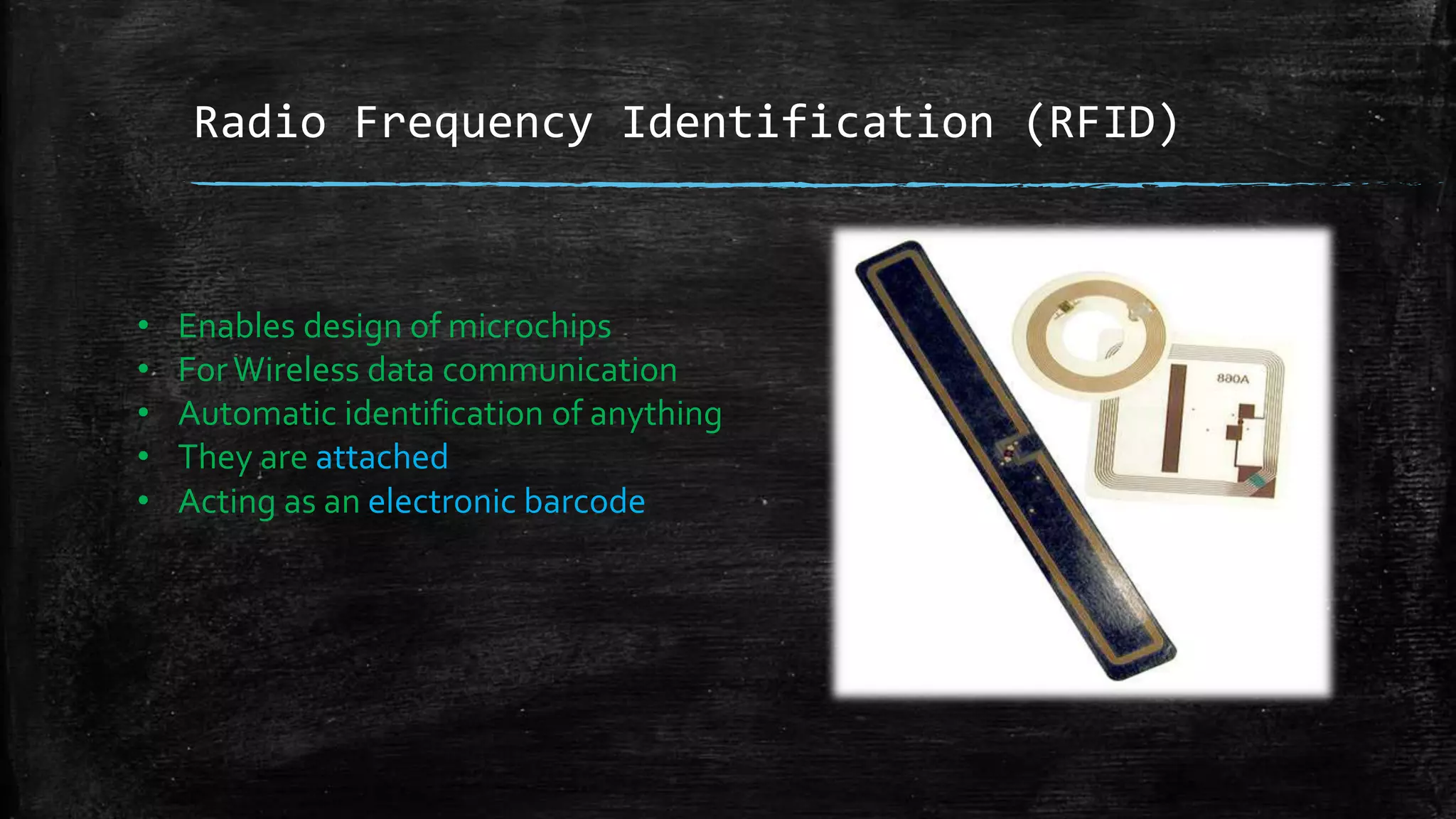Radio Frequency Identification (RFID)
• Enables design of microchips
• ForWireless data communication
• Automatic identification of anything
• They are attached
• Acting as an electronic barcode
 