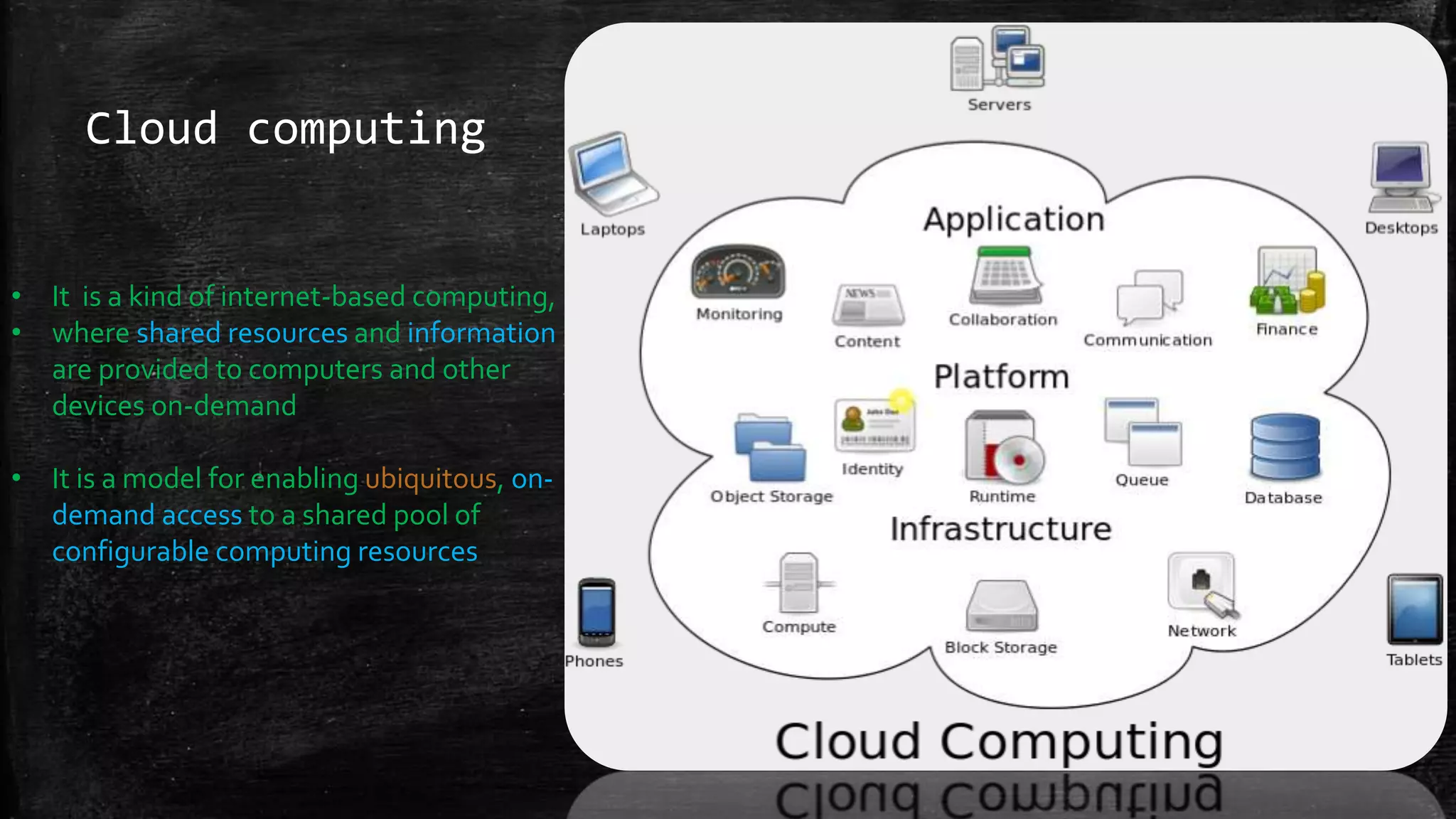 Cloud computing
• It is a kind of internet-based computing,
• where shared resources and information
are provided to computers and other
devices on-demand
• It is a model for enabling ubiquitous, on-
demand access to a shared pool of
configurable computing resources
 