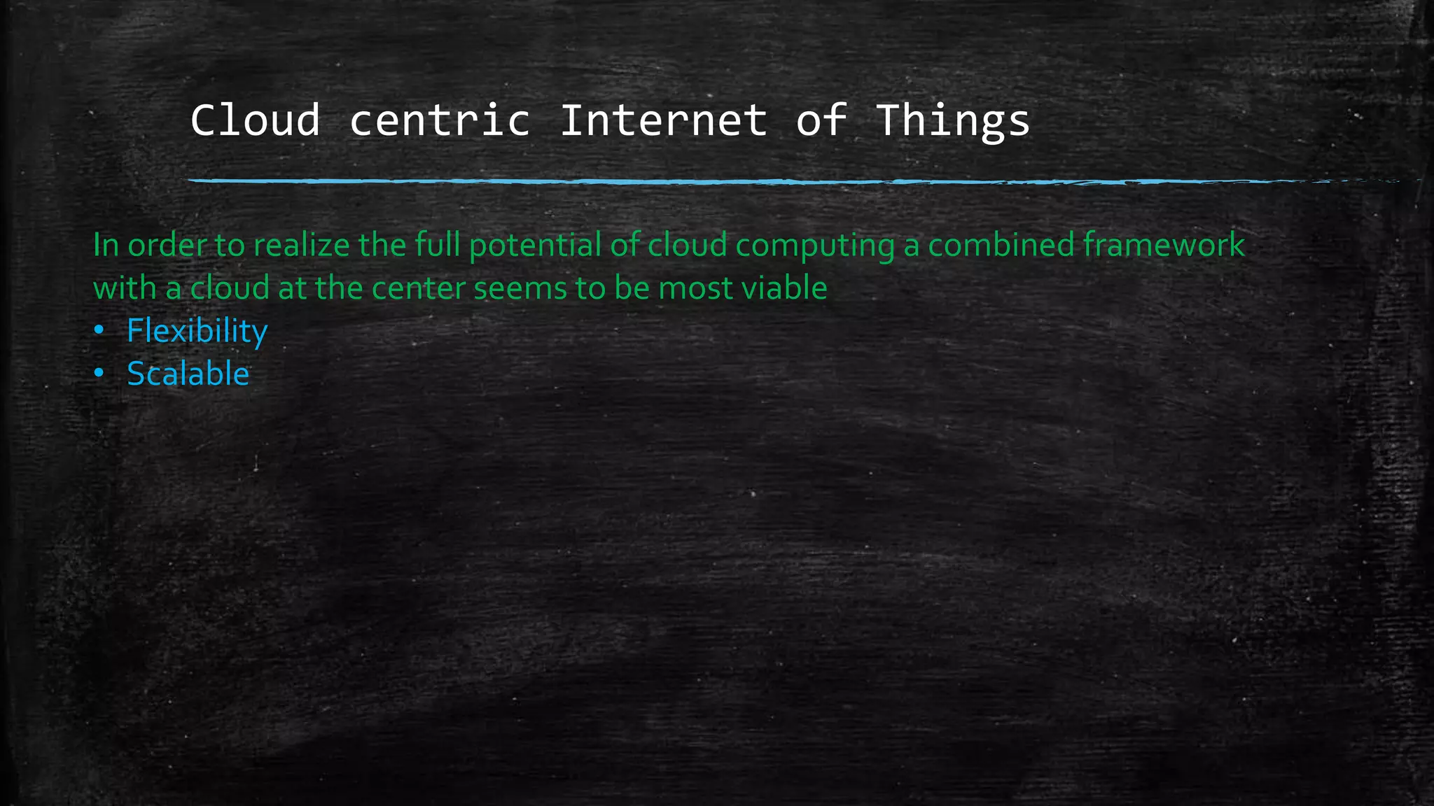 Cloud centric Internet of Things
In order to realize the full potential of cloud computing a combined framework
with a cloud at the center seems to be most viable
• Flexibility
• Scalable
 
