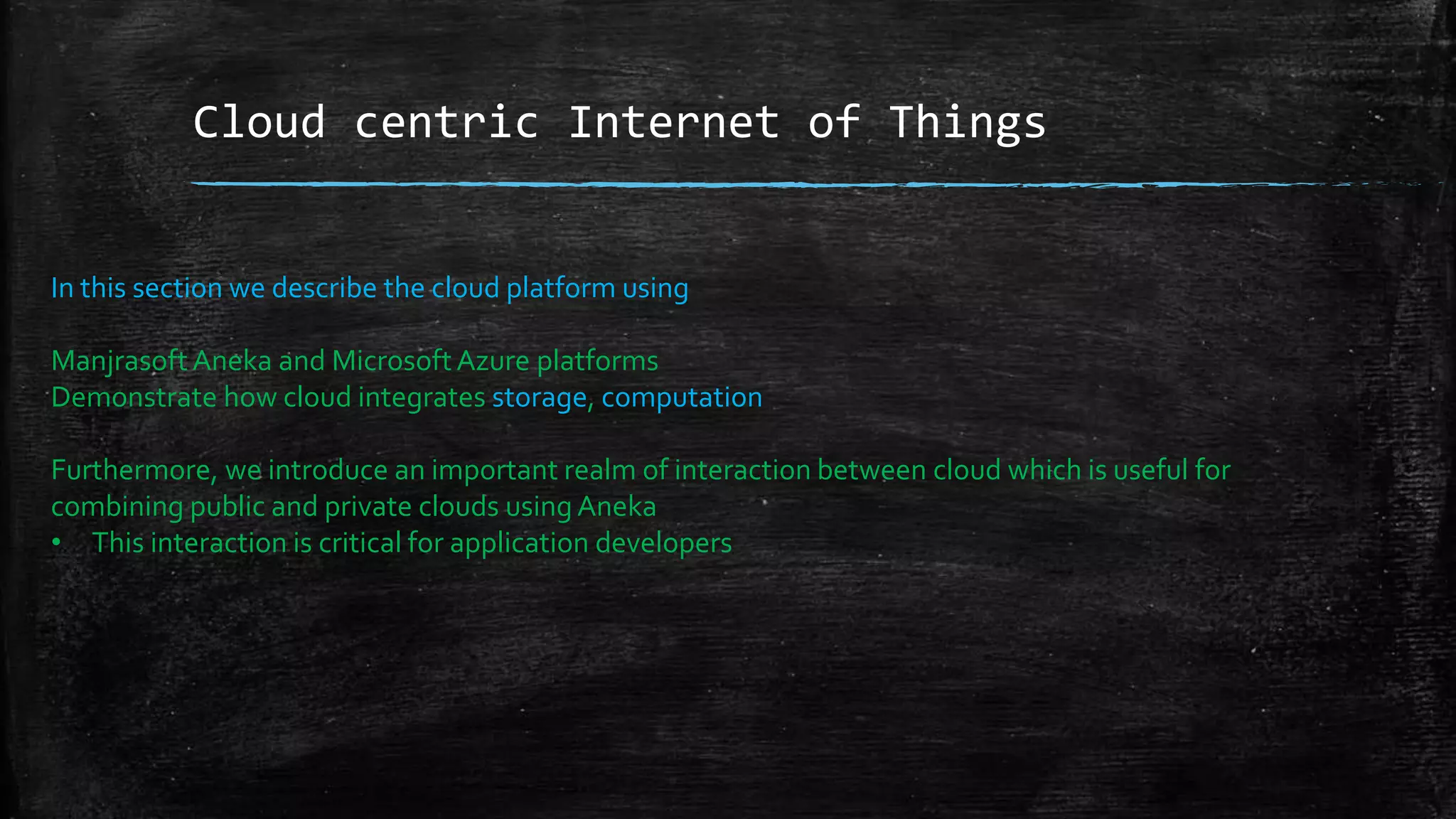 Cloud centric Internet of Things
In this section we describe the cloud platform using
ManjrasoftAneka and MicrosoftAzure platforms
Demonstrate how cloud integrates storage, computation
Furthermore, we introduce an important realm of interaction between cloud which is useful for
combining public and private clouds using Aneka
• This interaction is critical for application developers
 
