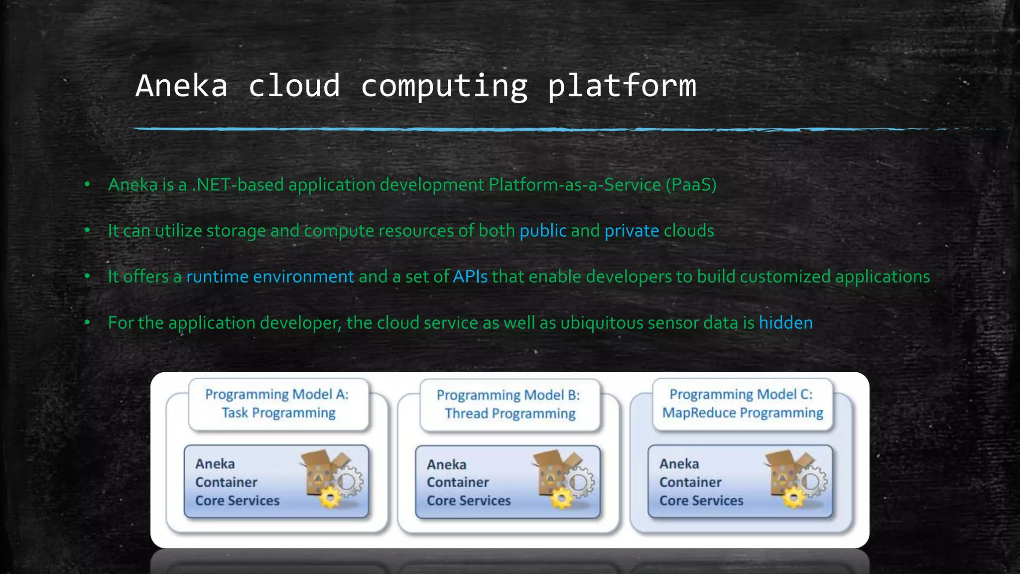 Aneka cloud computing platform
• Aneka is a .NET-based application development Platform-as-a-Service (PaaS)
• It can utilize storage and compute resources of both public and private clouds
• It offers a runtime environment and a set of APIs that enable developers to build customized applications
• For the application developer, the cloud service as well as ubiquitous sensor data is hidden
 