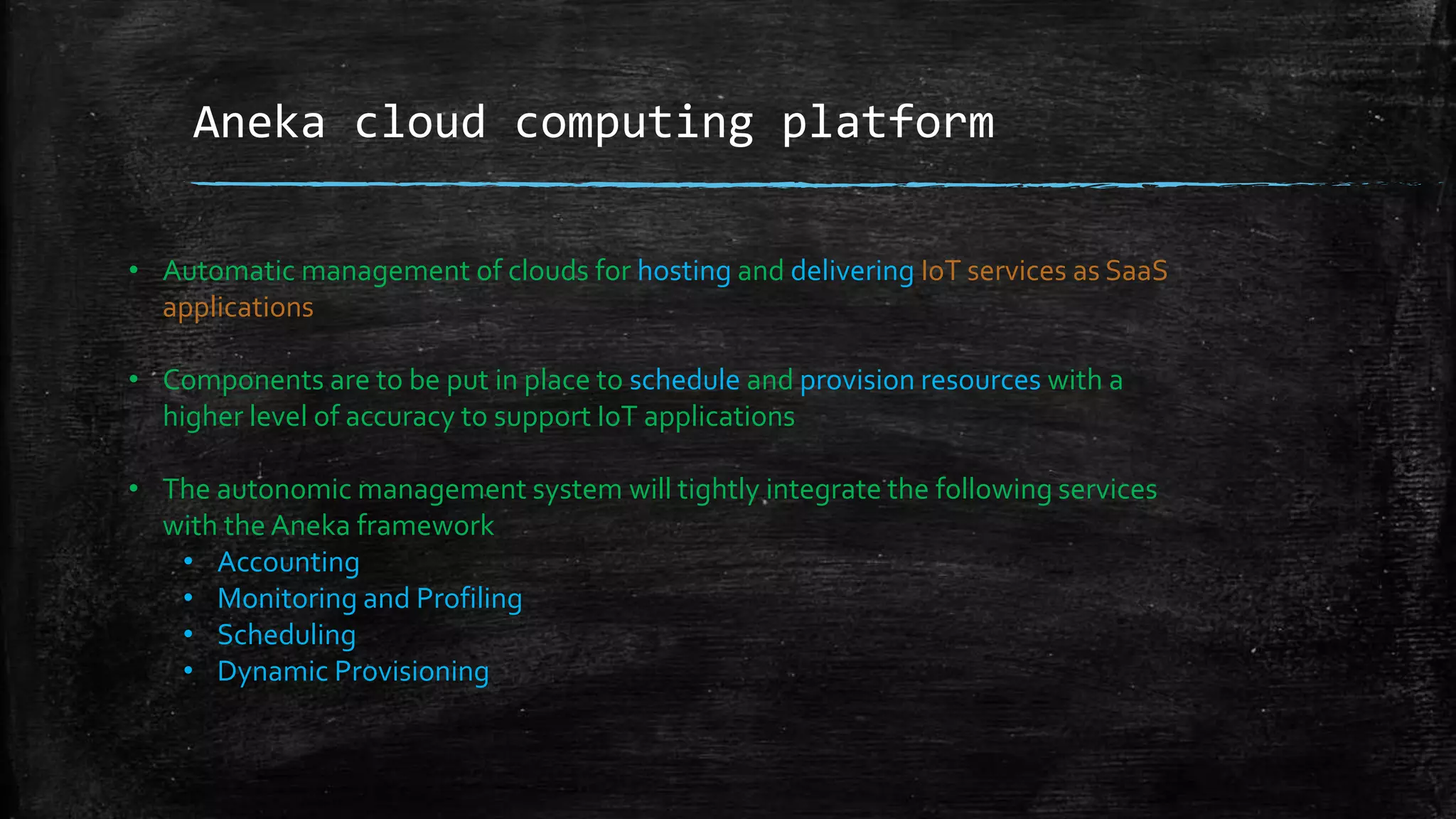 Aneka cloud computing platform
• Automatic management of clouds for hosting and delivering IoT services as SaaS
applications
• Components are to be put in place to schedule and provision resources with a
higher level of accuracy to support IoT applications
• The autonomic management system will tightly integrate the following services
with the Aneka framework
• Accounting
• Monitoring and Profiling
• Scheduling
• Dynamic Provisioning
 