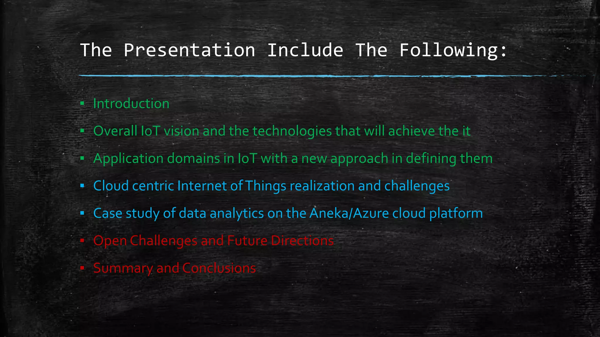 The Presentation Include The Following:
▪ Introduction
▪ Overall IoT vision and the technologies that will achieve the it
▪ Application domains in IoT with a new approach in defining them
▪ Cloud centric Internet ofThings realization and challenges
▪ Case study of data analytics on the Aneka/Azure cloud platform
▪ Open Challenges and Future Directions
▪ Summary and Conclusions
 