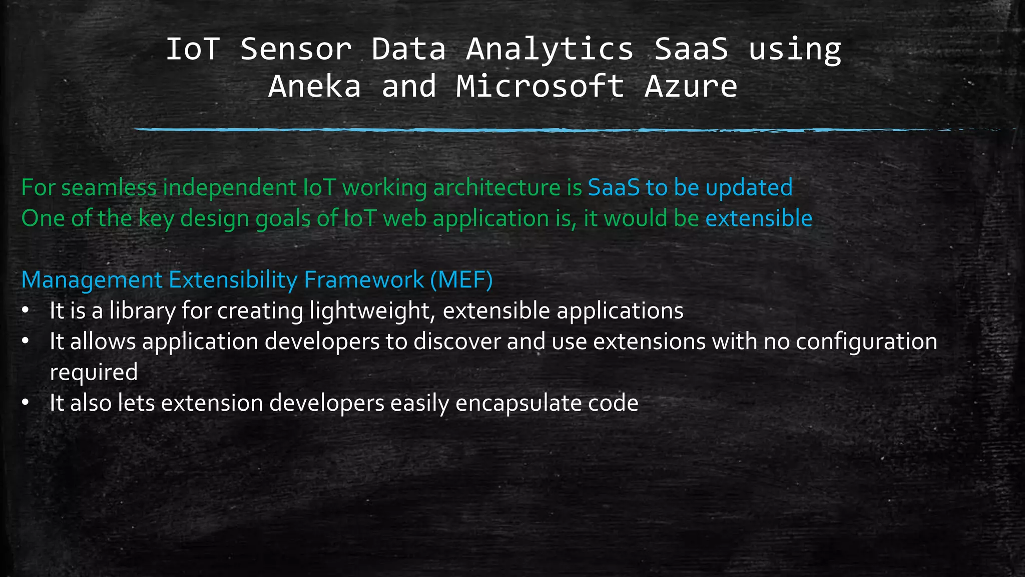 IoT Sensor Data Analytics SaaS using
Aneka and Microsoft Azure
For seamless independent IoT working architecture is SaaS to be updated
One of the key design goals of IoT web application is, it would be extensible
Management Extensibility Framework (MEF)
• It is a library for creating lightweight, extensible applications
• It allows application developers to discover and use extensions with no configuration
required
• It also lets extension developers easily encapsulate code
 