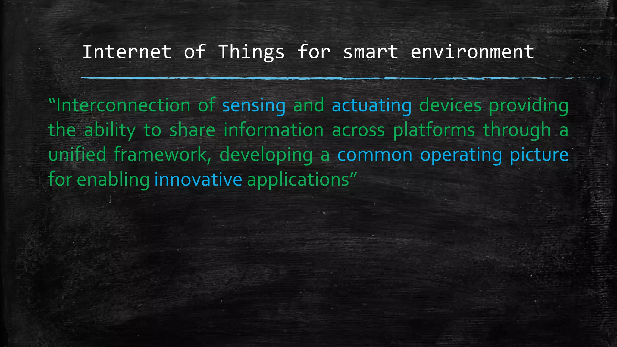Internet of Things for smart environment
“Interconnection of sensing and actuating devices providing
the ability to share information across platforms through a
unified framework, developing a common operating picture
for enabling innovative applications”
 