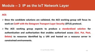 Module – 3 IP as the IoT Network Layer
ACE:
 Once the candidate solutions are validated, the ACE working group will focus its
work on CoAP with the Datagram Transport Layer Security (DTLS) protocol.
 The ACE working group expects to produce a standardized solution for
authentication and authorization that enables authorized access (Get, Put, Post,
Delete) to resources identified by a URI and hosted on a resource server in
constrained environments.
Dr. Syed Mustafa, HKBKCE.
100
 