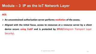 Module – 3 IP as the IoT Network Layer
ACE:
 An unconstrained authorization server performs mediation of the access.
 Aligned with the initial focus, access to resources at a resource server by a client
device occurs using CoAP and is protected by DTLS(Datagram Transport Layer
Security).
Dr. Syed Mustafa, HKBKCE.
101
 