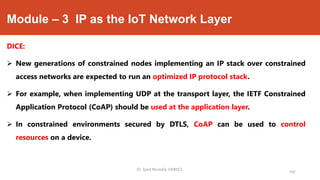 Module – 3 IP as the IoT Network Layer
DICE:
 New generations of constrained nodes implementing an IP stack over constrained
access networks are expected to run an optimized IP protocol stack.
 For example, when implementing UDP at the transport layer, the IETF Constrained
Application Protocol (CoAP) should be used at the application layer.
 In constrained environments secured by DTLS, CoAP can be used to control
resources on a device.
Dr. Syed Mustafa, HKBKCE.
102
 