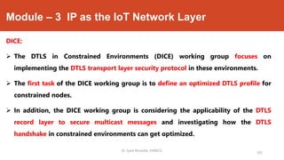 Module – 3 IP as the IoT Network Layer
DICE:
 The DTLS in Constrained Environments (DICE) working group focuses on
implementing the DTLS transport layer security protocol in these environments.
 The first task of the DICE working group is to define an optimized DTLS profile for
constrained nodes.
 In addition, the DICE working group is considering the applicability of the DTLS
record layer to secure multicast messages and investigating how the DTLS
handshake in constrained environments can get optimized.
Dr. Syed Mustafa, HKBKCE.
103
 