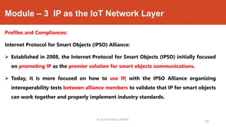 Module – 3 IP as the IoT Network Layer
Profiles and Compliances:
Internet Protocol for Smart Objects (IPSO) Alliance:
 Established in 2008, the Internet Protocol for Smart Objects (IPSO) initially focused
on promoting IP as the premier solution for smart objects communications.
 Today, it is more focused on how to use IP, with the IPSO Alliance organizing
interoperability tests between alliance members to validate that IP for smart objects
can work together and properly implement industry standards.
Dr. Syed Mustafa, HKBKCE.
104
 