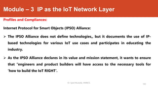 Module – 3 IP as the IoT Network Layer
Profiles and Compliances:
Internet Protocol for Smart Objects (IPSO) Alliance:
 The IPSO Alliance does not define technologies,, but it documents the use of IP-
based technologies for various IoT use cases and participates in educating the
industry.
 As the IPSO Alliance declares in its value and mission statement, it wants to ensure
that “engineers and product builders will have access to the necessary tools for
‘how to build the IoT RIGHT’.
Dr. Syed Mustafa, HKBKCE.
105
 