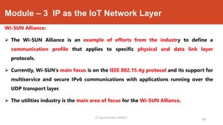 Module – 3 IP as the IoT Network Layer
Wi-SUN Alliance:
 The Wi-SUN Alliance is an example of efforts from the industry to define a
communication profile that applies to specific physical and data link layer
protocols.
 Currently, Wi-SUN’s main focus is on the IEEE 802.15.4g protocol and its support for
multiservice and secure IPv6 communications with applications running over the
UDP transport layer.
 The utilities industry is the main area of focus for the Wi-SUN Alliance.
Dr. Syed Mustafa, HKBKCE.
106
 