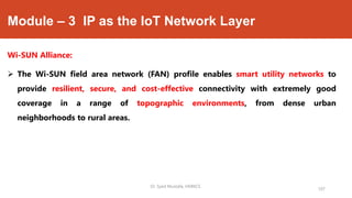 Module – 3 IP as the IoT Network Layer
Wi-SUN Alliance:
 The Wi-SUN field area network (FAN) profile enables smart utility networks to
provide resilient, secure, and cost-effective connectivity with extremely good
coverage in a range of topographic environments, from dense urban
neighborhoods to rural areas.
Dr. Syed Mustafa, HKBKCE.
107
 