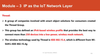 Module – 3 IP as the IoT Network Layer
Thread:
 A group of companies involved with smart object solutions for consumers created
the Thread Group.
 This group has defined an IPv6-based wireless profile that provides the best way to
connect more than 250 devices into a low-power, wireless mesh network.
 The wireless technology used by Thread is IEEE 802.15.4, which is different from Wi-
SUN’s IEEE 802.15.4g
Dr. Syed Mustafa, HKBKCE.
108
 