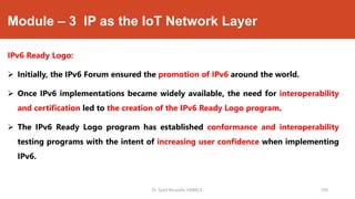 Module – 3 IP as the IoT Network Layer
IPv6 Ready Logo:
 Initially, the IPv6 Forum ensured the promotion of IPv6 around the world.
 Once IPv6 implementations became widely available, the need for interoperability
and certification led to the creation of the IPv6 Ready Logo program.
 The IPv6 Ready Logo program has established conformance and interoperability
testing programs with the intent of increasing user confidence when implementing
IPv6.
Dr. Syed Mustafa, HKBKCE. 109
 
