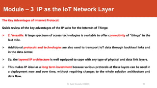 Module – 3 IP as the IoT Network Layer
The Key Advantages of Internet Protocol:
Quick review of the key advantages of the IP suite for the Internet of Things:
 2. Versatile: A large spectrum of access technologies is available to offer connectivity of “things” in the
last mile.
 Additional protocols and technologies are also used to transport IoT data through backhaul links and
in the data center.
 So, the layered IP architecture is well equipped to cope with any type of physical and data link layers.
 This makes IP ideal as a long term investment because various protocols at these layers can be used in
a deployment now and over time, without requiring changes to the whole solution architecture and
data flow.
Dr. Syed Mustafa, HKBKCE. 11
 