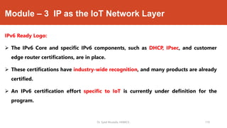 Module – 3 IP as the IoT Network Layer
IPv6 Ready Logo:
 The IPv6 Core and specific IPv6 components, such as DHCP, IPsec, and customer
edge router certifications, are in place.
 These certifications have industry-wide recognition, and many products are already
certified.
 An IPv6 certification effort specific to IoT is currently under definition for the
program.
Dr. Syed Mustafa, HKBKCE. 110
 