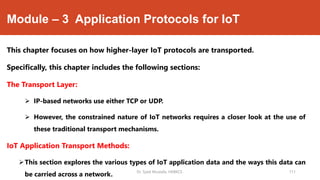 Module – 3 Application Protocols for IoT
This chapter focuses on how higher-layer IoT protocols are transported.
Specifically, this chapter includes the following sections:
The Transport Layer:
 IP-based networks use either TCP or UDP.
 However, the constrained nature of IoT networks requires a closer look at the use of
these traditional transport mechanisms.
IoT Application Transport Methods:
This section explores the various types of IoT application data and the ways this data can
be carried across a network. Dr. Syed Mustafa, HKBKCE. 111
 