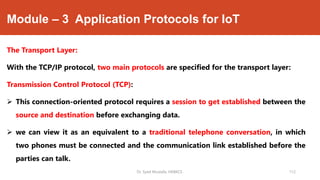 Module – 3 Application Protocols for IoT
The Transport Layer:
With the TCP/IP protocol, two main protocols are specified for the transport layer:
Transmission Control Protocol (TCP):
 This connection-oriented protocol requires a session to get established between the
source and destination before exchanging data.
 we can view it as an equivalent to a traditional telephone conversation, in which
two phones must be connected and the communication link established before the
parties can talk.
Dr. Syed Mustafa, HKBKCE. 112
 