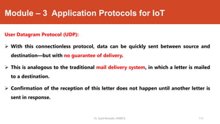 Module – 3 Application Protocols for IoT
User Datagram Protocol (UDP):
 With this connectionless protocol, data can be quickly sent between source and
destination—but with no guarantee of delivery.
 This is analogous to the traditional mail delivery system, in which a letter is mailed
to a destination.
 Confirmation of the reception of this letter does not happen until another letter is
sent in response.
Dr. Syed Mustafa, HKBKCE. 113
 