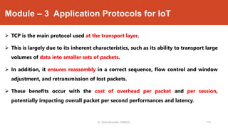 Module – 3 Application Protocols for IoT
 TCP is the main protocol used at the transport layer.
 This is largely due to its inherent characteristics, such as its ability to transport large
volumes of data into smaller sets of packets.
 In addition, it ensures reassembly in a correct sequence, flow control and window
adjustment, and retransmission of lost packets.
 These benefits occur with the cost of overhead per packet and per session,
potentially impacting overall packet per second performances and latency.
Dr. Syed Mustafa, HKBKCE. 114
 