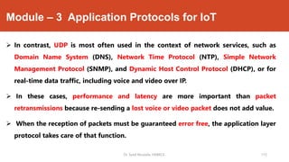 Module – 3 Application Protocols for IoT
 In contrast, UDP is most often used in the context of network services, such as
Domain Name System (DNS), Network Time Protocol (NTP), Simple Network
Management Protocol (SNMP), and Dynamic Host Control Protocol (DHCP), or for
real-time data traffic, including voice and video over IP.
 In these cases, performance and latency are more important than packet
retransmissions because re-sending a lost voice or video packet does not add value.
 When the reception of packets must be guaranteed error free, the application layer
protocol takes care of that function.
Dr. Syed Mustafa, HKBKCE. 115
 