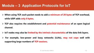 Module – 3 Application Protocols for IoT
 When using TCP, each packet needs to add a minimum of 20 bytes of TCP overhead,
while UDP adds only 8 bytes.
 TCP also requires the establishment and potential maintenance of an open logical
channel.
 IoT nodes may also be limited by the intrinsic characteristics of the data link layers.
 For example, low-power and lossy networks (LLNs), may not cope well with
supporting large numbers of TCP sessions.
Dr. Syed Mustafa, HKBKCE. 116
 