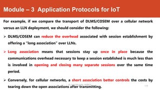 Module – 3 Application Protocols for IoT
For example, if we compare the transport of DLMS/COSEM over a cellular network
versus an LLN deployment, we should consider the following:
 DLMS/COSEM can reduce the overhead associated with session establishment by
offering a “long association” over LLNs.
 Long association means that sessions stay up once in place because the
communications overhead necessary to keep a session established is much less than
is involved in opening and closing many separate sessions over the same time
period.
 Conversely, for cellular networks, a short association better controls the costs by
tearing down the open associations after transmitting.
Dr. Syed Mustafa, HKBKCE.
119
 