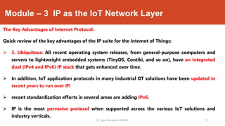 Module – 3 IP as the IoT Network Layer
The Key Advantages of Internet Protocol:
Quick review of the key advantages of the IP suite for the Internet of Things:
 3. Ubiquitous: All recent operating system releases, from general-purpose computers and
servers to lightweight embedded systems (TinyOS, Contiki, and so on), have an integrated
dual (IPv4 and IPv6) IP stack that gets enhanced over time.
 In addition, IoT application protocols in many industrial OT solutions have been updated in
recent years to run over IP.
 recent standardization efforts in several areas are adding IPv6.
 IP is the most pervasive protocol when supported across the various IoT solutions and
industry verticals.
Dr. Syed Mustafa, HKBKCE. `12
 