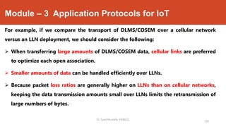 Module – 3 Application Protocols for IoT
For example, if we compare the transport of DLMS/COSEM over a cellular network
versus an LLN deployment, we should consider the following:
 When transferring large amounts of DLMS/COSEM data, cellular links are preferred
to optimize each open association.
 Smaller amounts of data can be handled efficiently over LLNs.
 Because packet loss ratios are generally higher on LLNs than on cellular networks,
keeping the data transmission amounts small over LLNs limits the retransmission of
large numbers of bytes.
Dr. Syed Mustafa, HKBKCE.
120
 