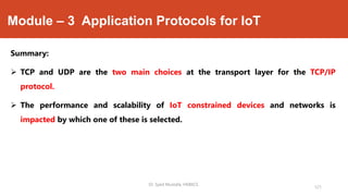 Module – 3 Application Protocols for IoT
Summary:
 TCP and UDP are the two main choices at the transport layer for the TCP/IP
protocol.
 The performance and scalability of IoT constrained devices and networks is
impacted by which one of these is selected.
Dr. Syed Mustafa, HKBKCE.
121
 