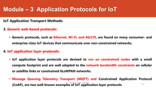 Module – 3 Application Protocols for IoT
IoT Application Transport Methods:
3. Generic web-based protocols:
• Generic protocols, such as Ethernet, Wi-Fi, and 4G/LTE, are found on many consumer- and
enterprise-class IoT devices that communicate over non-constrained networks.
4. IoT application layer protocols:
• IoT application layer protocols are devised to run on constrained nodes with a small
compute footprint and are well adapted to the network bandwidth constraints on cellular
or satellite links or constrained 6LoWPAN networks.
• Message Queuing Telemetry Transport (MQTT) and Constrained Application Protocol
(CoAP), are two well-known examples of IoT application layer protocols
Dr. Syed Mustafa, HKBKCE.
123
 
