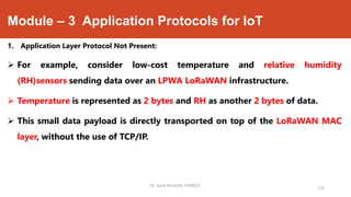 Module – 3 Application Protocols for IoT
1. Application Layer Protocol Not Present:
 For example, consider low-cost temperature and relative humidity
(RH)sensors sending data over an LPWA LoRaWAN infrastructure.
 Temperature is represented as 2 bytes and RH as another 2 bytes of data.
 This small data payload is directly transported on top of the LoRaWAN MAC
layer, without the use of TCP/IP.
Dr. Syed Mustafa, HKBKCE.
125
 