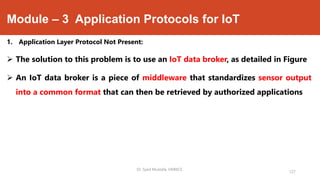 Module – 3 Application Protocols for IoT
1. Application Layer Protocol Not Present:
 The solution to this problem is to use an IoT data broker, as detailed in Figure
 An IoT data broker is a piece of middleware that standardizes sensor output
into a common format that can then be retrieved by authorized applications
Dr. Syed Mustafa, HKBKCE.
127
 