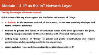 Module – 3 IP as the IoT Network Layer
The Key Advantages of Internet Protocol:
Quick review of the key advantages of the IP suite for the Internet of Things:
 4. Scalable: As the common protocol of the Internet, IP has been massively deployed and
tested for robust scalability.
 Millions of private and public IP infrastructure nodes have been operational for years,
offering strong foundations for those not familiar with IP network management.
 adding huge numbers of “things” to private and public infrastructures may require
optimizations and design rules specific to the new devices.
 recent evolution -voice and video endpoints are also integrated over IP.
Dr. Syed Mustafa, HKBKCE. `13
 