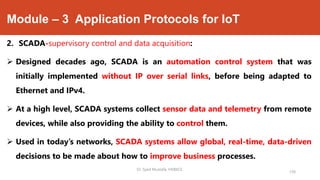 Module – 3 Application Protocols for IoT
2. SCADA-supervisory control and data acquisition:
 Designed decades ago, SCADA is an automation control system that was
initially implemented without IP over serial links, before being adapted to
Ethernet and IPv4.
 At a high level, SCADA systems collect sensor data and telemetry from remote
devices, while also providing the ability to control them.
 Used in today’s networks, SCADA systems allow global, real-time, data-driven
decisions to be made about how to improve business processes.
Dr. Syed Mustafa, HKBKCE.
130
 