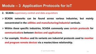 Module – 3 Application Protocols for IoT
2. SCADA-supervisory control and data acquisition:
 SCADA networks can be found across various industries, but mainly
concentrated in the utilities and manufacturing/industrial verticals.
 Within these specific industries, SCADA commonly uses certain protocols for
communications between devices and applications.
 For example, Modbus and its variants are industrial protocols used to monitor
and program remote devices via a master/slave relationship.
Dr. Syed Mustafa, HKBKCE.
131
 