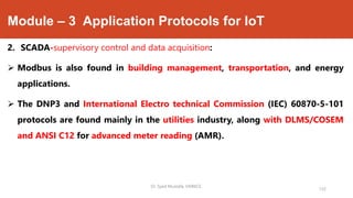 Module – 3 Application Protocols for IoT
2. SCADA-supervisory control and data acquisition:
 Modbus is also found in building management, transportation, and energy
applications.
 The DNP3 and International Electro technical Commission (IEC) 60870-5-101
protocols are found mainly in the utilities industry, along with DLMS/COSEM
and ANSI C12 for advanced meter reading (AMR).
Dr. Syed Mustafa, HKBKCE.
132
 