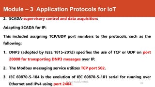 Module – 3 Application Protocols for IoT
2. SCADA-supervisory control and data acquisition:
Adapting SCADA for IP:
This included assigning TCP/UDP port numbers to the protocols, such as the
following:
1. DNP3 (adopted by IEEE 1815-2012) specifies the use of TCP or UDP on port
20000 for transporting DNP3 messages over IP.
2. The Modbus messaging service utilizes TCP port 502.
3. IEC 60870-5-104 is the evolution of IEC 60870-5-101 serial for running over
Ethernet and IPv4 using port 2404.
Dr. Syed Mustafa, HKBKCE.
134
 