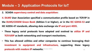 Module – 3 Application Protocols for IoT
2. SCADA-supervisory control and data acquisition:
4. DLMS User Association specified a communication profile based on TCP/IP in
the DLMS/COSEM Green Book (Edition 5 or higher), or in the IEC 62056-53 and
IEC 62056-47 standards, allowing data exchange via IP and port 4059.
• These legacy serial protocols have adapted and evolved to utilize IP and
TCP/UDP as both networking and transport mechanisms.
• This has allowed utilities and other companies to continue leveraging their
investment in equipment and infrastructure, supporting these legacy
protocols with modern IP networks.Dr. Syed Mustafa, HKBKCE.
135
 