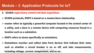 Module – 3 Application Protocols for IoT
2. SCADA-supervisory control and data acquisition:
 SCADA protocols, DNP3 is based on a master/slave relationship.
 master refers to typically a powerful computer located in the control center of
a utility, and a slave is a remote device with computing resources found in a
location such as a substation.
 DNP3 refers to slaves specifically as outstations.
 Outstations monitor and collect data from devices that indicate their state,
such as whether a circuit breaker is on or off, and take measurements,
including voltage, current, temperature, and so on..
Dr. Syed Mustafa, HKBKCE.
136
 