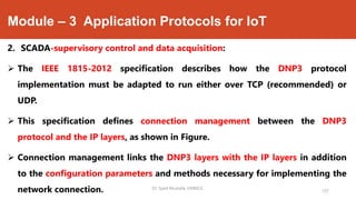 Module – 3 Application Protocols for IoT
2. SCADA-supervisory control and data acquisition:
 The IEEE 1815-2012 specification describes how the DNP3 protocol
implementation must be adapted to run either over TCP (recommended) or
UDP.
 This specification defines connection management between the DNP3
protocol and the IP layers, as shown in Figure.
 Connection management links the DNP3 layers with the IP layers in addition
to the configuration parameters and methods necessary for implementing the
network connection. Dr. Syed Mustafa, HKBKCE.
137
 