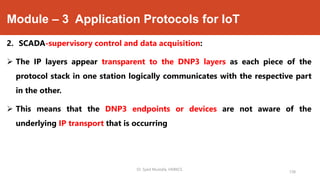 Module – 3 Application Protocols for IoT
2. SCADA-supervisory control and data acquisition:
 The IP layers appear transparent to the DNP3 layers as each piece of the
protocol stack in one station logically communicates with the respective part
in the other.
 This means that the DNP3 endpoints or devices are not aware of the
underlying IP transport that is occurring
Dr. Syed Mustafa, HKBKCE.
138
 