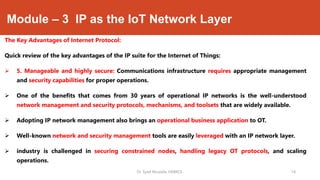 Module – 3 IP as the IoT Network Layer
The Key Advantages of Internet Protocol:
Quick review of the key advantages of the IP suite for the Internet of Things:
 5. Manageable and highly secure: Communications infrastructure requires appropriate management
and security capabilities for proper operations.
 One of the benefits that comes from 30 years of operational IP networks is the well-understood
network management and security protocols, mechanisms, and toolsets that are widely available.
 Adopting IP network management also brings an operational business application to OT.
 Well-known network and security management tools are easily leveraged with an IP network layer.
 industry is challenged in securing constrained nodes, handling legacy OT protocols, and scaling
operations.
Dr. Syed Mustafa, HKBKCE. `14
 