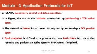Module – 3 Application Protocols for IoT
2. SCADA-supervisory control and data acquisition:
 In Figure, the master side initiates connections by performing a TCP active
open.
 The outstation listens for a connection request by performing a TCP passive
open.
 Dual endpoint is defined as a process that can both listen for connection
requests and perform an active open on the channel if required.
Dr. Syed Mustafa, HKBKCE.
140
 
