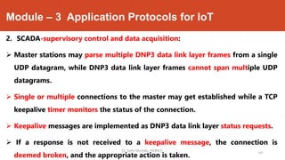 Module – 3 Application Protocols for IoT
2. SCADA-supervisory control and data acquisition:
 Master stations may parse multiple DNP3 data link layer frames from a single
UDP datagram, while DNP3 data link layer frames cannot span multiple UDP
datagrams.
 Single or multiple connections to the master may get established while a TCP
keepalive timer monitors the status of the connection.
 Keepalive messages are implemented as DNP3 data link layer status requests.
 If a response is not received to a keepalive message, the connection is
deemed broken, and the appropriate action is taken.
Dr. Syed Mustafa, HKBKCE.
141
 