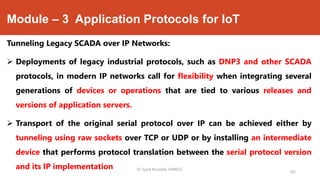 Module – 3 Application Protocols for IoT
Tunneling Legacy SCADA over IP Networks:
 Deployments of legacy industrial protocols, such as DNP3 and other SCADA
protocols, in modern IP networks call for flexibility when integrating several
generations of devices or operations that are tied to various releases and
versions of application servers.
 Transport of the original serial protocol over IP can be achieved either by
tunneling using raw sockets over TCP or UDP or by installing an intermediate
device that performs protocol translation between the serial protocol version
and its IP implementation Dr. Syed Mustafa, HKBKCE.
142
 