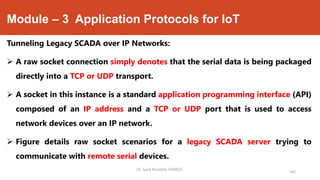 Module – 3 Application Protocols for IoT
Tunneling Legacy SCADA over IP Networks:
 A raw socket connection simply denotes that the serial data is being packaged
directly into a TCP or UDP transport.
 A socket in this instance is a standard application programming interface (API)
composed of an IP address and a TCP or UDP port that is used to access
network devices over an IP network.
 Figure details raw socket scenarios for a legacy SCADA server trying to
communicate with remote serial devices.
Dr. Syed Mustafa, HKBKCE.
143
 