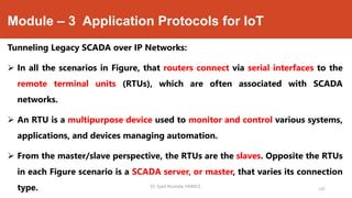 Module – 3 Application Protocols for IoT
Tunneling Legacy SCADA over IP Networks:
 In all the scenarios in Figure, that routers connect via serial interfaces to the
remote terminal units (RTUs), which are often associated with SCADA
networks.
 An RTU is a multipurpose device used to monitor and control various systems,
applications, and devices managing automation.
 From the master/slave perspective, the RTUs are the slaves. Opposite the RTUs
in each Figure scenario is a SCADA server, or master, that varies its connection
type. Dr. Syed Mustafa, HKBKCE.
147
 