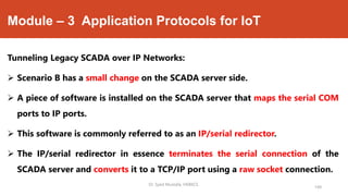 Module – 3 Application Protocols for IoT
Tunneling Legacy SCADA over IP Networks:
 Scenario B has a small change on the SCADA server side.
 A piece of software is installed on the SCADA server that maps the serial COM
ports to IP ports.
 This software is commonly referred to as an IP/serial redirector.
 The IP/serial redirector in essence terminates the serial connection of the
SCADA server and converts it to a TCP/IP port using a raw socket connection.
Dr. Syed Mustafa, HKBKCE.
149
 